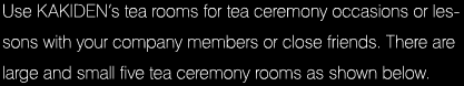 Use KAKIDEN’s tea rooms for tea ceremony occasions or lessons with your company members or close friends. There are large and small five tea ceremony rooms as shown below.
